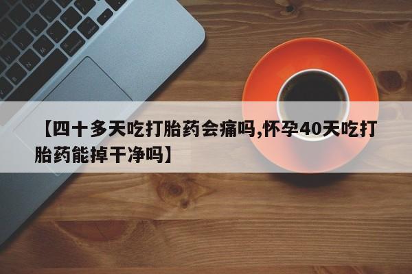 堕胎药咨询购买【四十多天吃打胎药会痛吗,怀孕40天吃打胎药能掉干净吗】