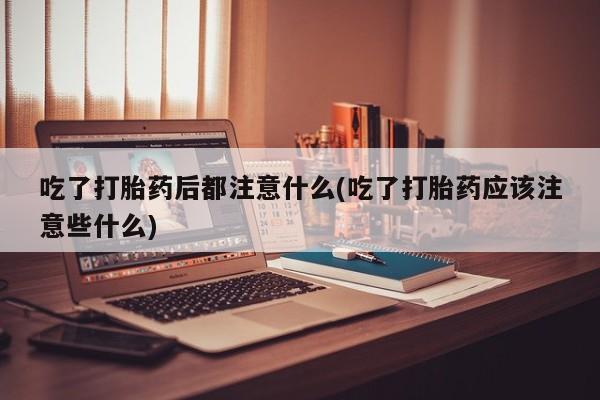 堕胎药咨询购买吃了打胎药后都注意什么(吃了打胎药应该注意些什么)