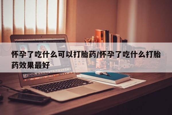 堕胎药咨询购买怀孕了吃什么可以打胎药/怀孕了吃什么打胎药效果最好