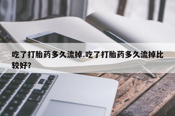 堕胎药咨询购买吃了打胎药多久流掉.吃了打胎药多久流掉比较好？