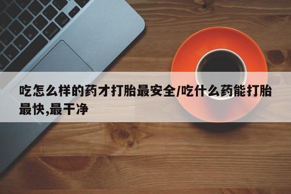 堕胎药咨询购买吃怎么样的药才打胎最安全/吃什么药能打胎最快,最干净