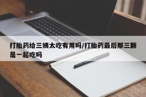堕胎药咨询购买打胎药给三姨太吃有用吗/打胎药最后那三颗是一起吃吗