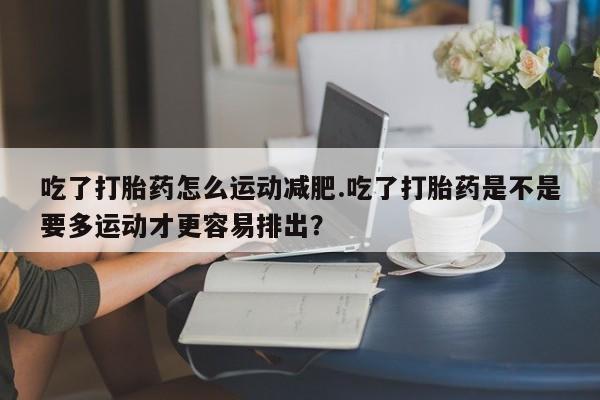 堕胎药咨询购买吃了打胎药怎么运动减肥.吃了打胎药是不是要多运动才更容易排出？