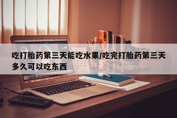 堕胎药咨询购买吃打胎药第三天能吃水果/吃完打胎药第三天多久可以吃东西
