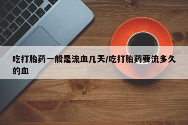 堕胎药咨询购买吃打胎药一般是流血几天/吃打胎药要流多久的血