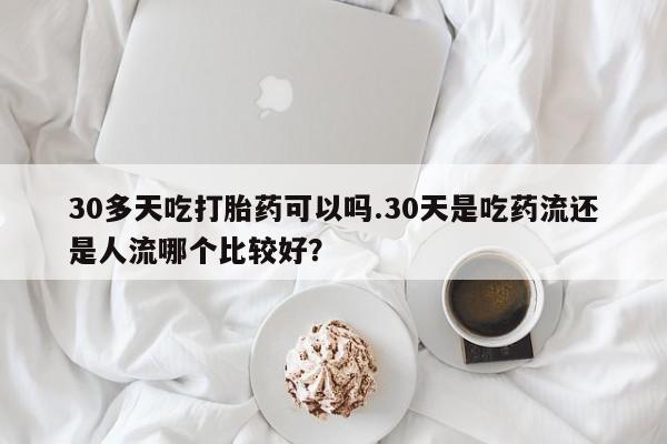 堕胎药咨询购买30多天吃打胎药可以吗.30天是吃药流还是人流哪个比较好？
