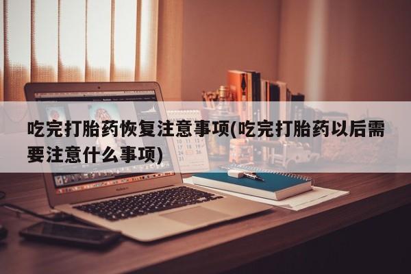 堕胎药咨询购买吃完打胎药恢复注意事项(吃完打胎药以后需要注意什么事项)