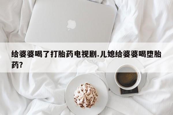 堕胎药咨询购买给婆婆喝了打胎药电视剧.儿媳给婆婆喝堕胎药?