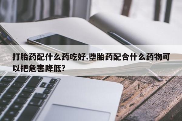堕胎药咨询购买打胎药配什么药吃好.堕胎药配合什么药物可以把危害降低？