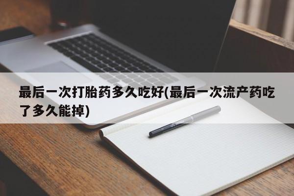 堕胎药咨询购买最后一次打胎药多久吃好(最后一次流产药吃了多久能掉)