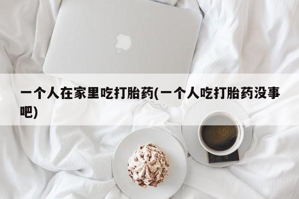 堕胎药咨询购买一个人在家里吃打胎药(一个人吃打胎药没事吧)