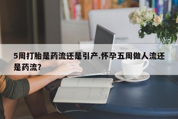 堕胎药咨询购买5周打胎是药流还是引产.怀孕五周做人流还是药流？