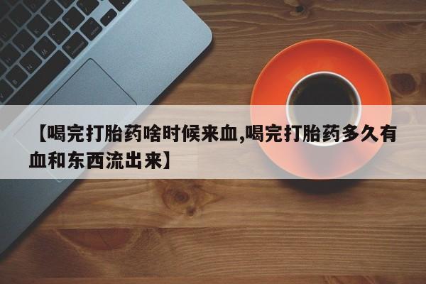 堕胎药咨询购买【喝完打胎药啥时候来血,喝完打胎药多久有血和东西流出来】