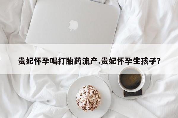 堕胎药咨询购买贵妃怀孕喝打胎药流产.贵妃怀孕生孩子？