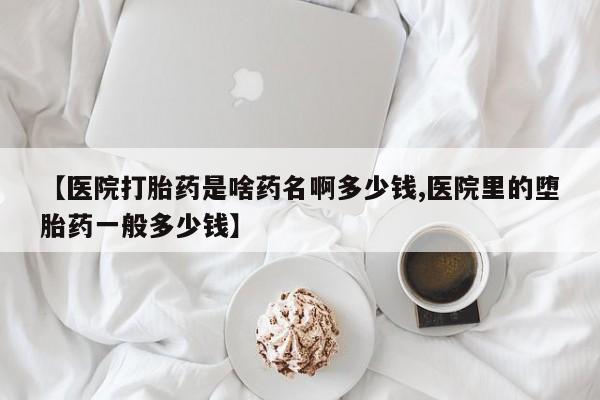 堕胎药咨询购买【医院打胎药是啥药名啊多少钱,医院里的堕胎药一般多少钱】