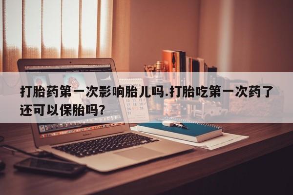 堕胎药咨询购买打胎药第一次影响胎儿吗.打胎吃第一次药了还可以保胎吗?