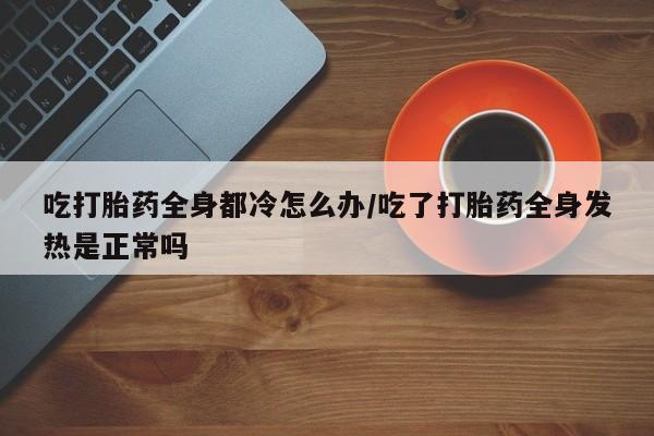 堕胎药咨询购买吃打胎药全身都冷怎么办/吃了打胎药全身发热是正常吗