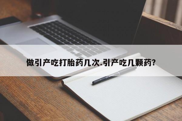 堕胎药咨询购买做引产吃打胎药几次.引产吃几颗药？