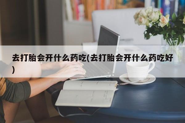 堕胎药咨询购买去打胎会开什么药吃(去打胎会开什么药吃好)