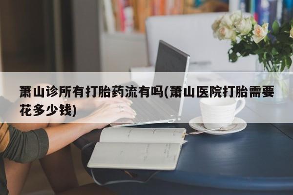 堕胎药咨询购买萧山诊所有打胎药流有吗(萧山医院打胎需要花多少钱)