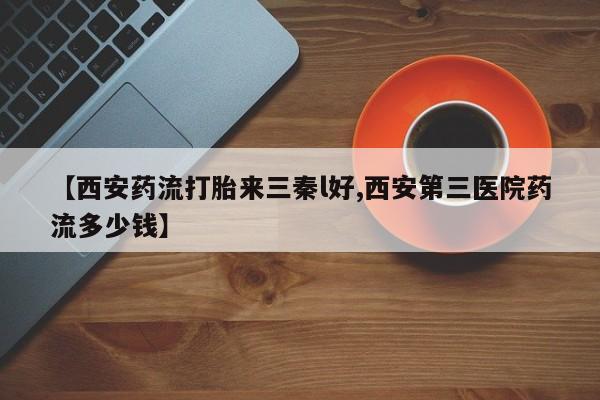 堕胎药咨询购买【西安药流打胎来三秦l好,西安第三医院药流多少钱】