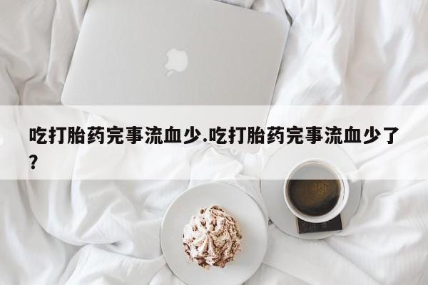 堕胎药咨询购买吃打胎药完事流血少.吃打胎药完事流血少了？