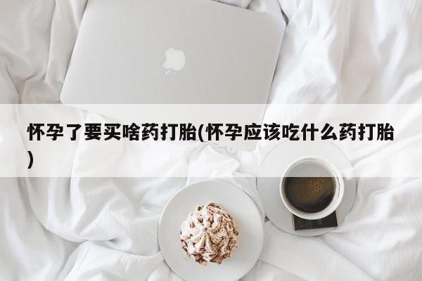 堕胎药咨询购买怀孕了要买啥药打胎(怀孕应该吃什么药打胎)