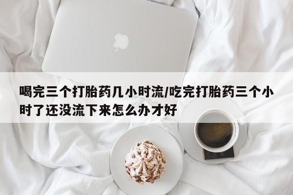 堕胎药咨询购买喝完三个打胎药几小时流/吃完打胎药三个小时了还没流下来怎么办才好