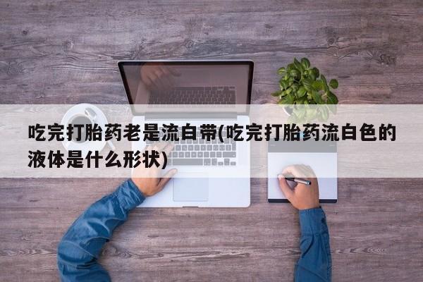 堕胎药咨询购买吃完打胎药老是流白带(吃完打胎药流白色的液体是什么形状)
