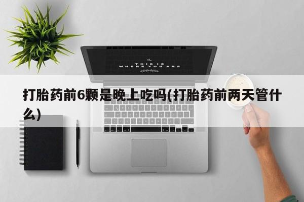 堕胎药咨询购买打胎药前6颗是晚上吃吗(打胎药前两天管什么)