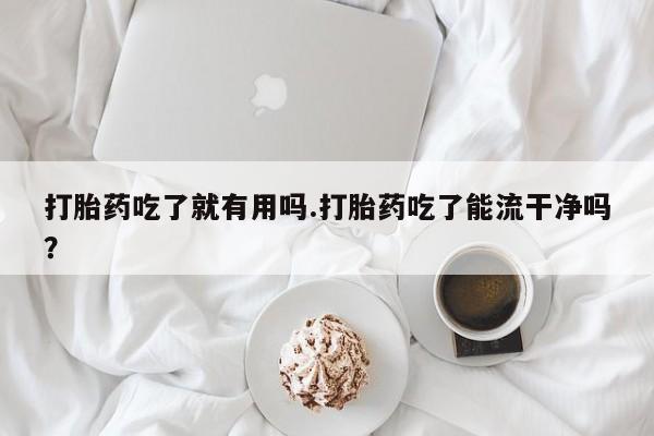 堕胎药咨询购买打胎药吃了就有用吗.打胎药吃了能流干净吗?