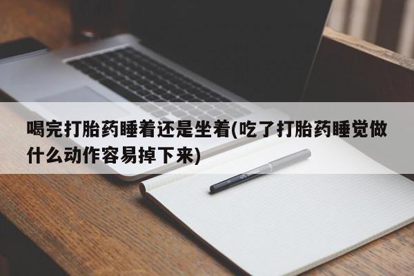 堕胎药咨询购买喝完打胎药睡着还是坐着(吃了打胎药睡觉做什么动作容易掉下来)