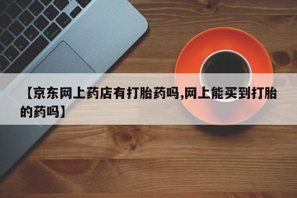堕胎药咨询购买【京东网上药店有打胎药吗,网上能买到打胎的药吗】
