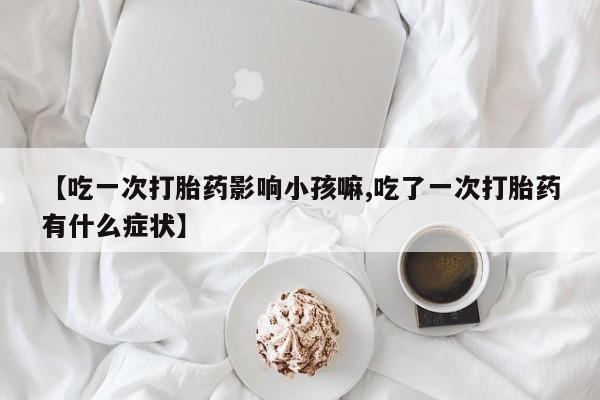 堕胎药咨询购买【吃一次打胎药影响小孩嘛,吃了一次打胎药有什么症状】