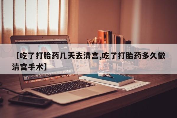 堕胎药咨询购买【吃了打胎药几天去清宫,吃了打胎药多久做清宫手术】