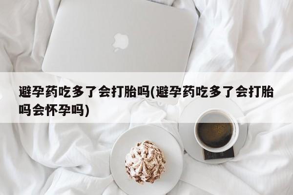 堕胎药咨询购买避孕药吃多了会打胎吗(避孕药吃多了会打胎吗会怀孕吗)