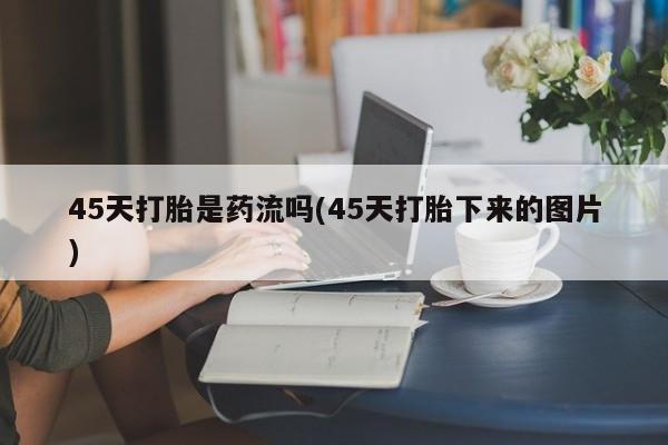 堕胎药咨询购买45天打胎是药流吗(45天打胎下来的图片)