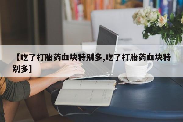 堕胎药咨询购买【吃了打胎药血块特别多,吃了打胎药血块特别多】