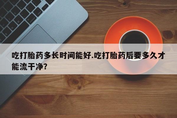 堕胎药咨询购买吃打胎药多长时间能好.吃打胎药后要多久才能流干净？