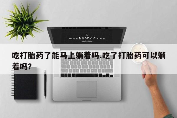 堕胎药咨询购买吃打胎药了能马上躺着吗.吃了打胎药可以躺着吗?