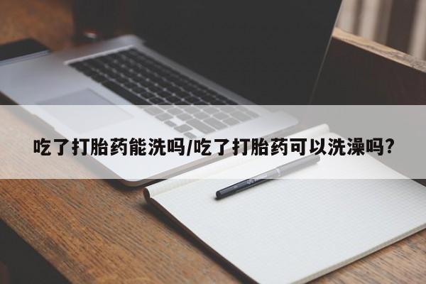堕胎药咨询购买吃了打胎药能洗吗/吃了打胎药可以洗澡吗?