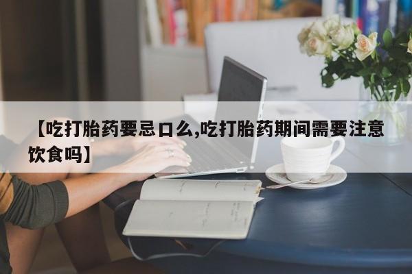 堕胎药咨询购买【吃打胎药要忌口么,吃打胎药期间需要注意饮食吗】