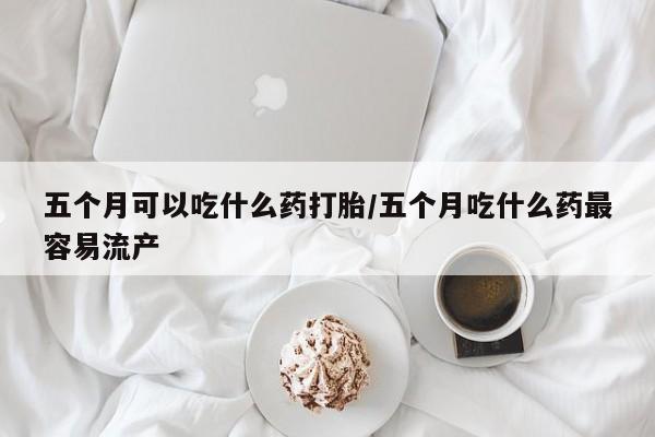 堕胎药咨询购买五个月可以吃什么药打胎/五个月吃什么药最容易流产