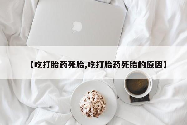 堕胎药咨询购买【吃打胎药死胎,吃打胎药死胎的原因】