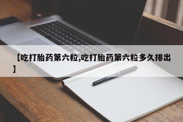 堕胎药咨询购买【吃打胎药第六粒,吃打胎药第六粒多久排出】