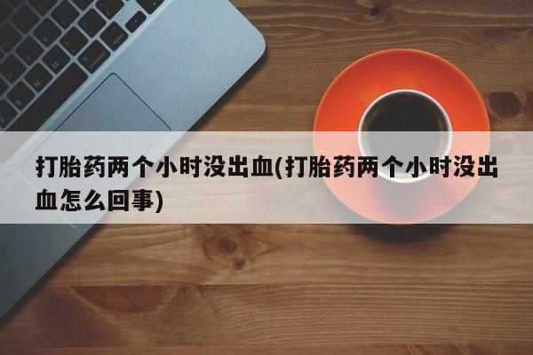堕胎药咨询购买打胎药两个小时没出血(打胎药两个小时没出血怎么回事)