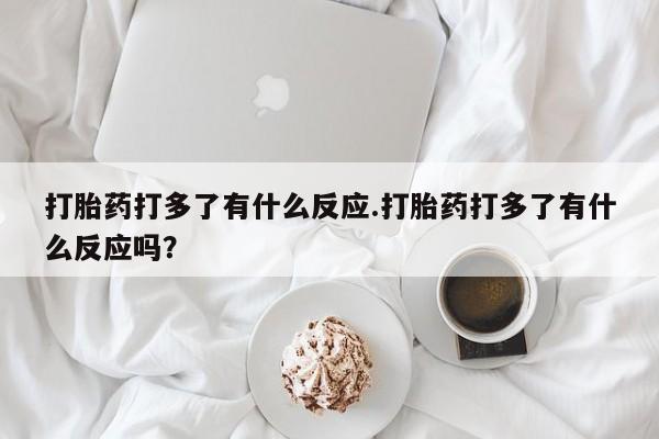堕胎药咨询购买打胎药打多了有什么反应.打胎药打多了有什么反应吗？