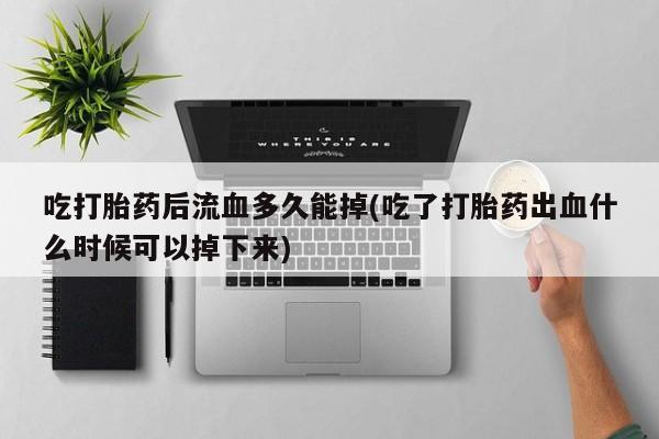 堕胎药咨询购买吃打胎药后流血多久能掉(吃了打胎药出血什么时候可以掉下来)