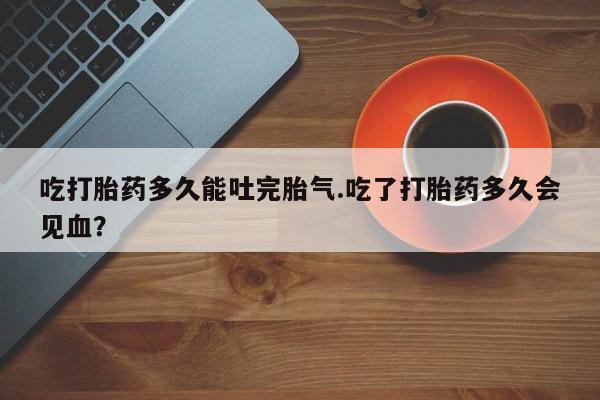 堕胎药咨询购买吃打胎药多久能吐完胎气.吃了打胎药多久会见血?