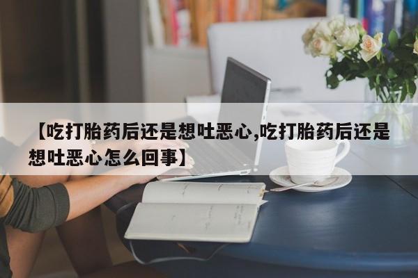 堕胎药咨询购买【吃打胎药后还是想吐恶心,吃打胎药后还是想吐恶心怎么回事】